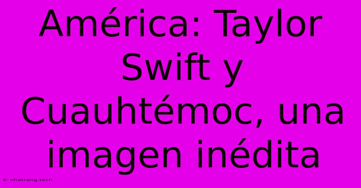 América: Taylor Swift Y Cuauhtémoc, Una Imagen Inédita América: Taylor Swift Y Cuauhtémoc, Una Imagen Inédita