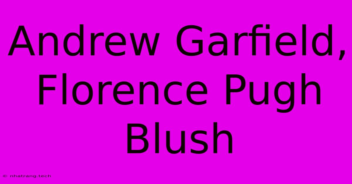 Andrew Garfield, Florence Pugh Blush Andrew Garfield, Florence Pugh Blush