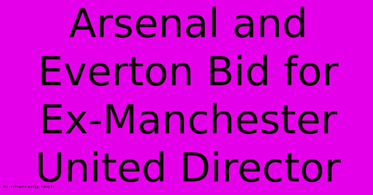 Arsenal And Everton Bid For Ex-Manchester United Director Arsenal And Everton Bid For Ex-Manchester United Director