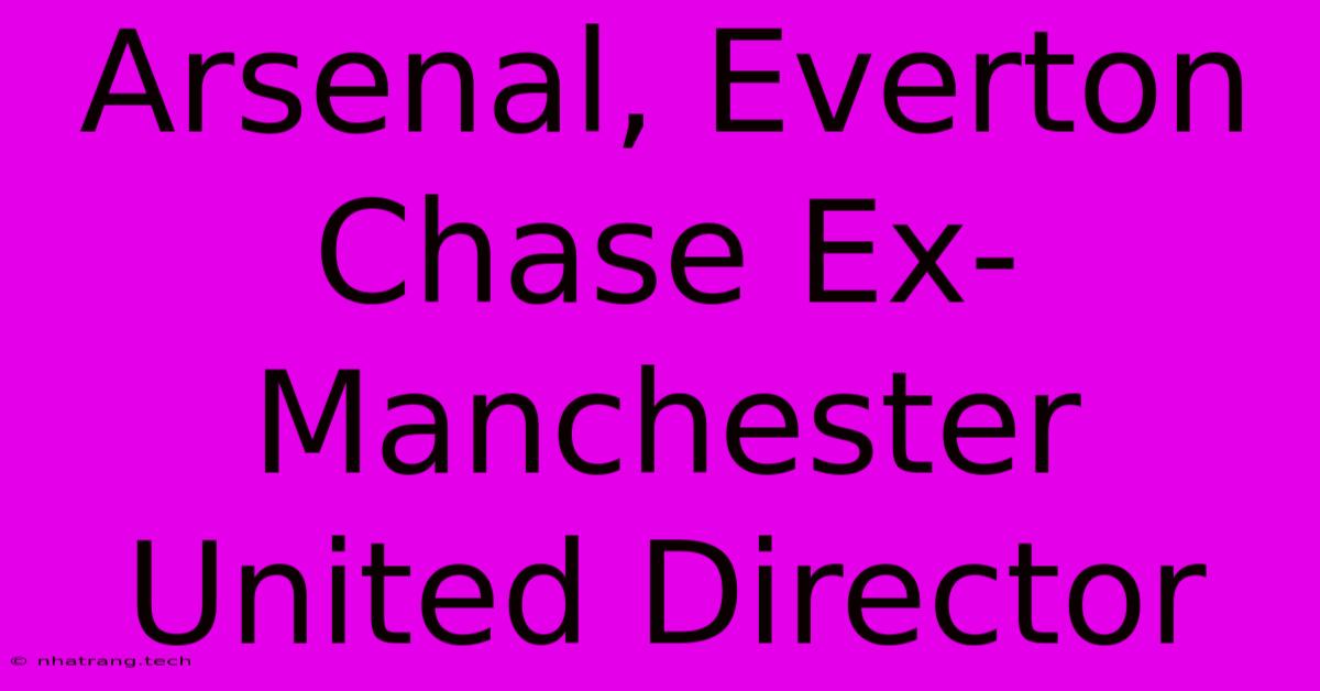 Arsenal, Everton Chase Ex-Manchester United Director Arsenal, Everton Chase Ex-Manchester United Director