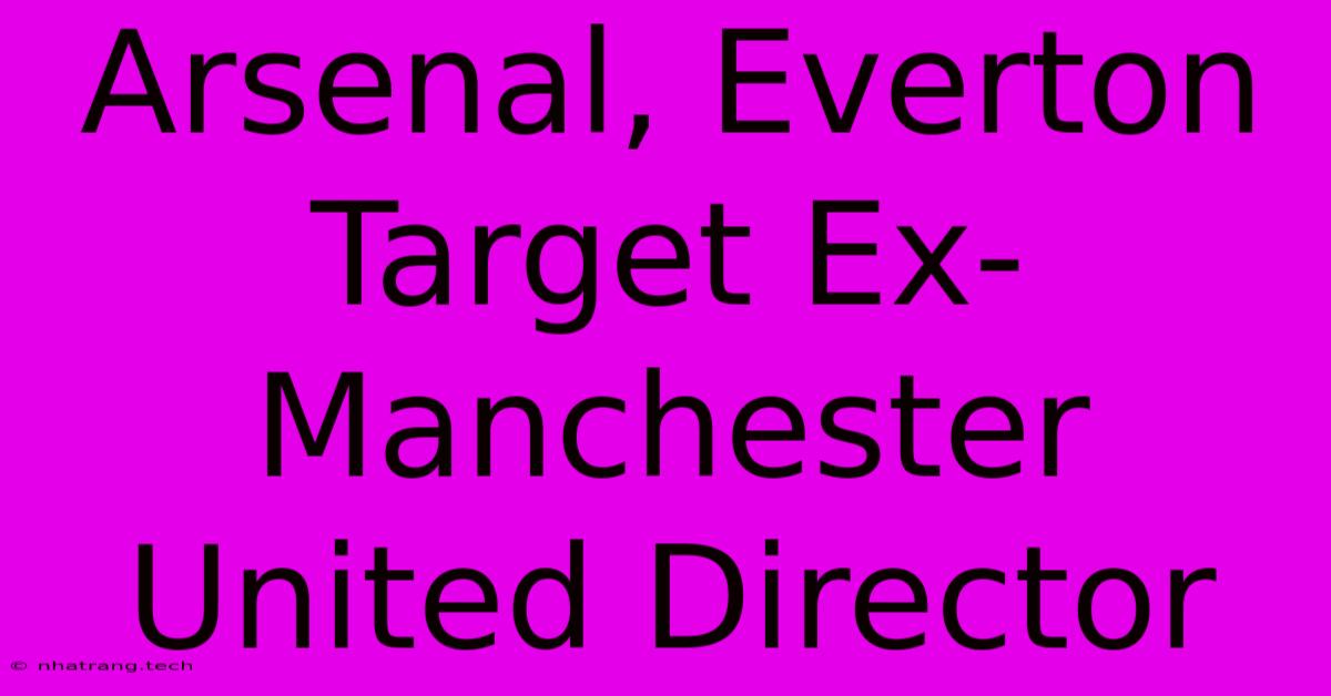Arsenal, Everton Target Ex-Manchester United Director Arsenal, Everton Target Ex-Manchester United Director