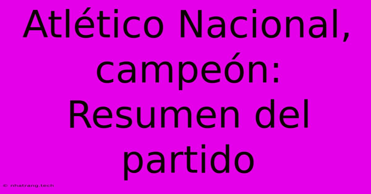 Atlético Nacional, Campeón: Resumen Del Partido Atlético Nacional, Campeón: Resumen Del Partido