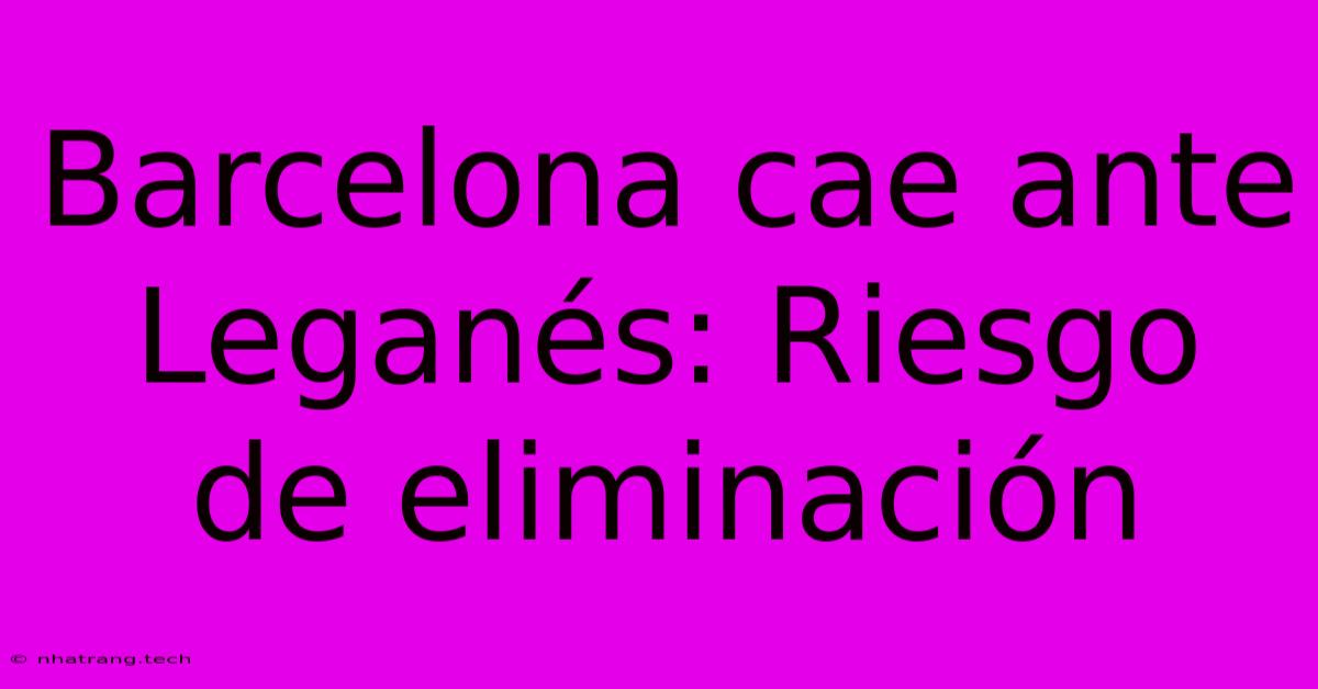 Barcelona Cae Ante Leganés: Riesgo De Eliminación Barcelona Cae Ante Leganés: Riesgo De Eliminación
