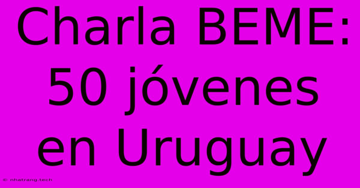 Charla BEME: 50 Jóvenes En Uruguay Charla BEME: 50 Jóvenes En Uruguay