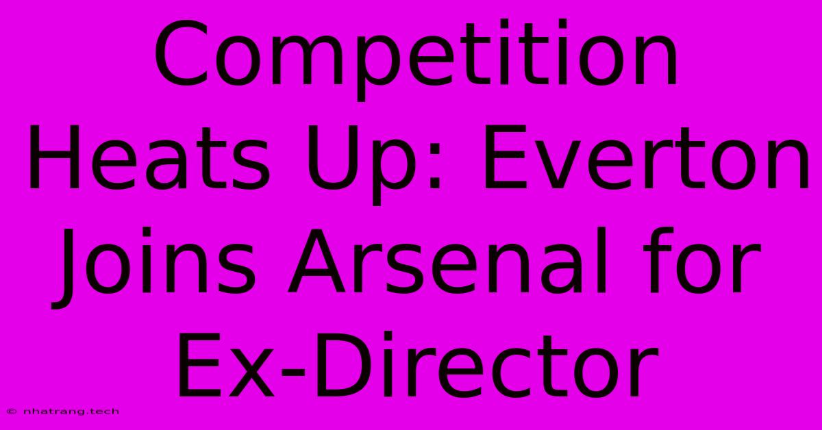 Competition Heats Up: Everton Joins Arsenal For Ex-Director Competition Heats Up: Everton Joins Arsenal For Ex-Director