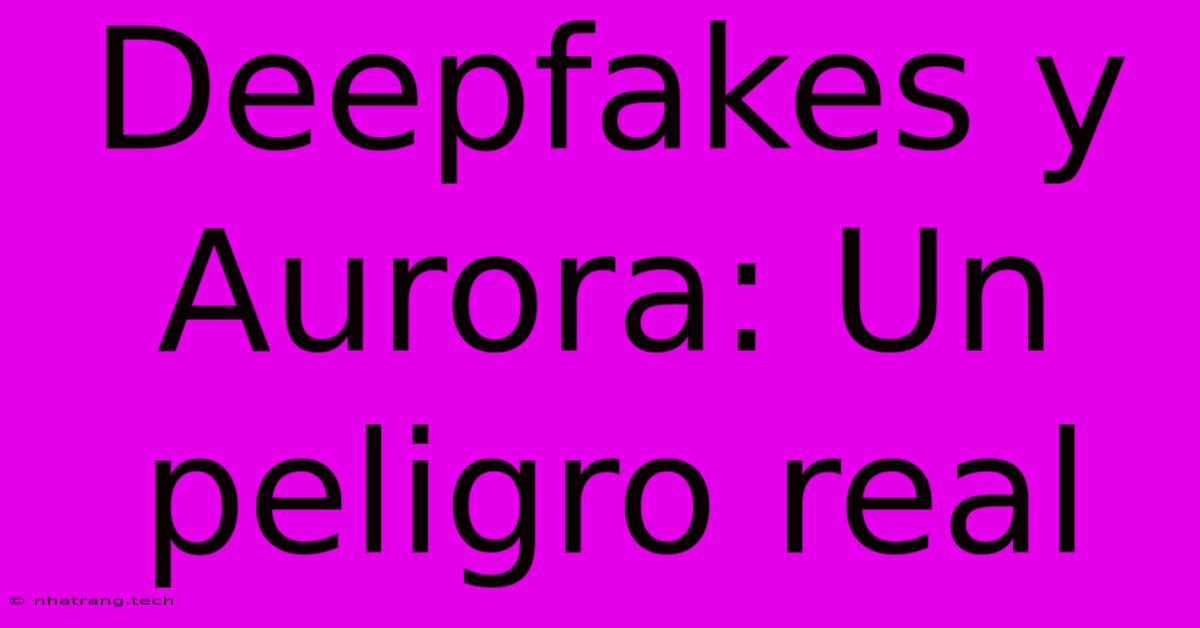 Deepfakes Y Aurora: Un Peligro Real Deepfakes Y Aurora: Un Peligro Real
