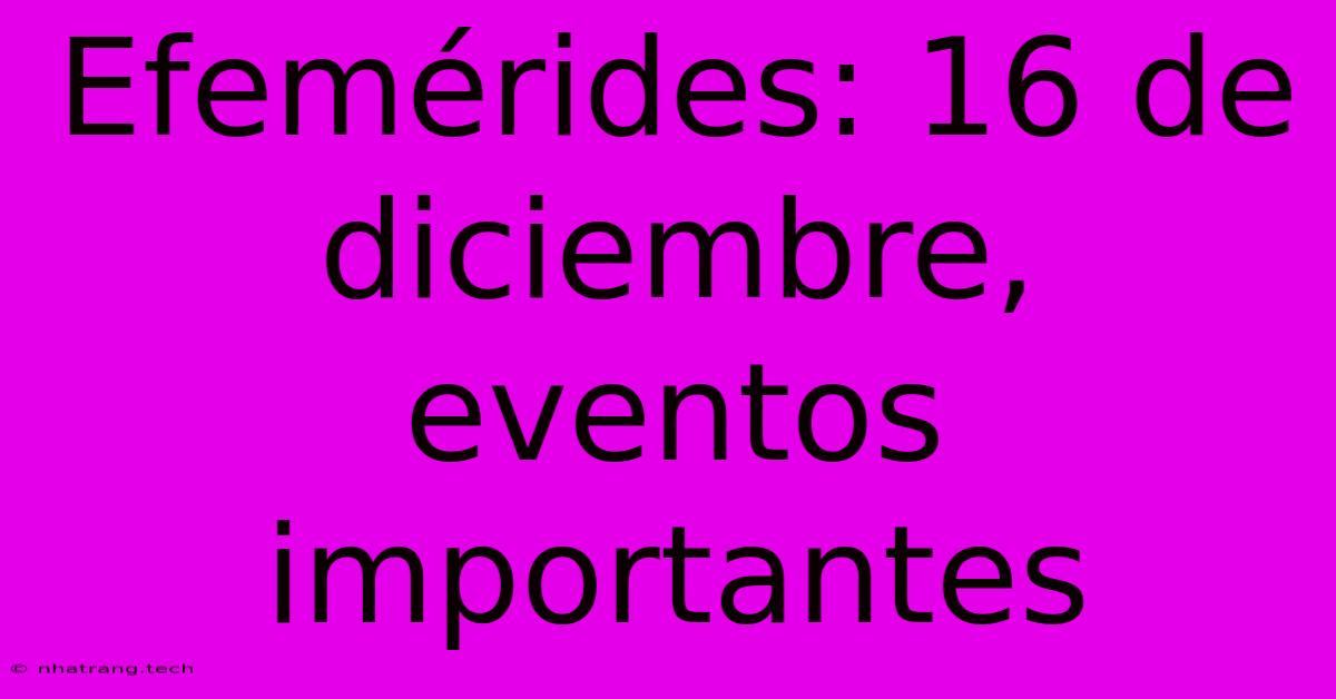 Efemérides: 16 De Diciembre, Eventos Importantes Efemérides: 16 De Diciembre, Eventos Importantes