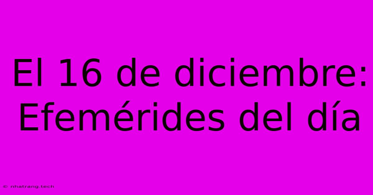 El 16 De Diciembre: Efemérides Del Día El 16 De Diciembre: Efemérides Del Día