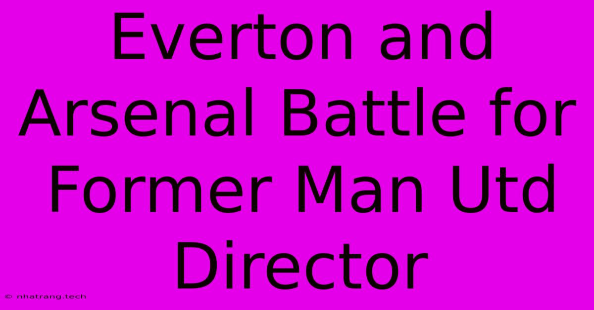 Everton And Arsenal Battle For Former Man Utd Director Everton And Arsenal Battle For Former Man Utd Director