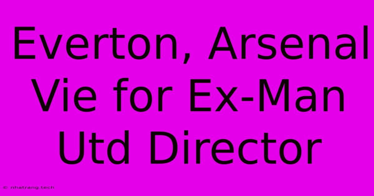 Everton, Arsenal Vie For Ex-Man Utd Director Everton, Arsenal Vie For Ex-Man Utd Director