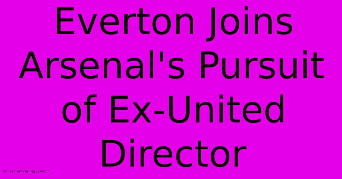 Everton Joins Arsenal's Pursuit Of Ex-United Director Everton Joins Arsenal's Pursuit Of Ex-United Director