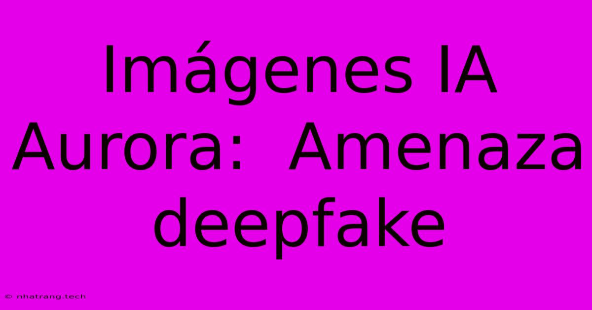 Imágenes IA Aurora: Amenaza Deepfake Imágenes IA Aurora: Amenaza Deepfake