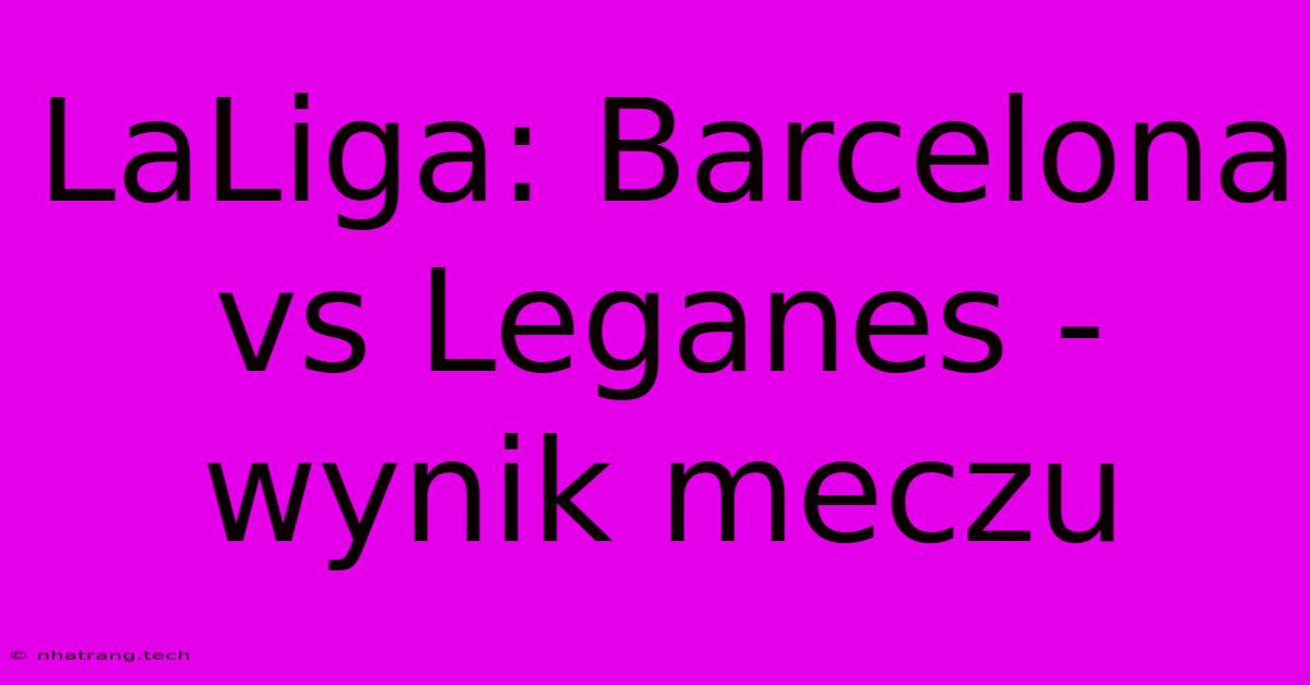 LaLiga: Barcelona Vs Leganes - Wynik Meczu LaLiga: Barcelona Vs Leganes - Wynik Meczu