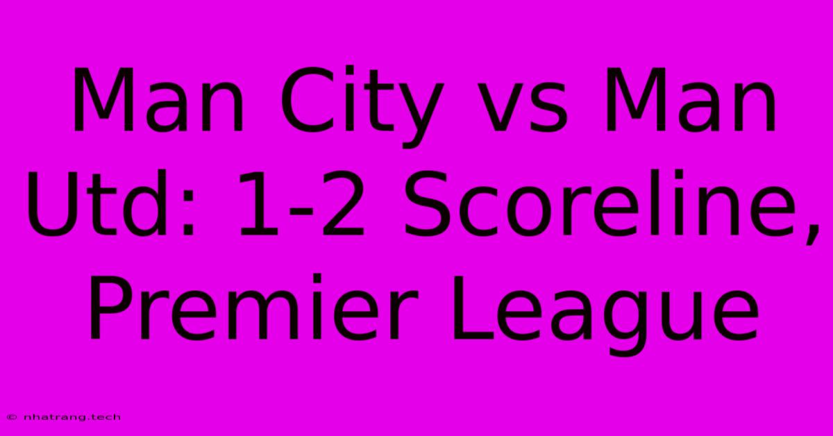 Man City Vs Man Utd: 1-2 Scoreline, Premier League Man City Vs Man Utd: 1-2 Scoreline, Premier League