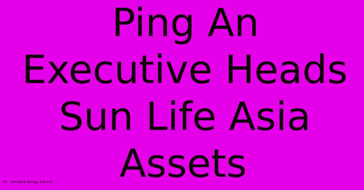 Ping An Executive Heads Sun Life Asia Assets Ping An Executive Heads Sun Life Asia Assets