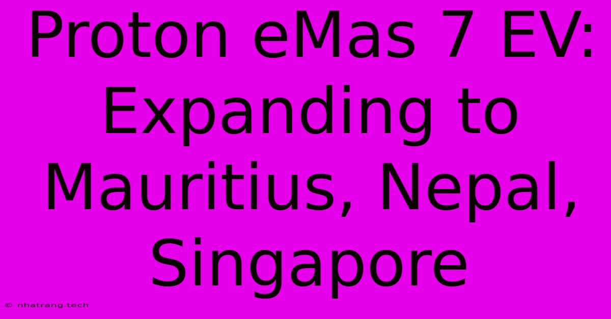 Proton EMas 7 EV: Expanding To Mauritius, Nepal, Singapore Proton EMas 7 EV: Expanding To Mauritius, Nepal, Singapore