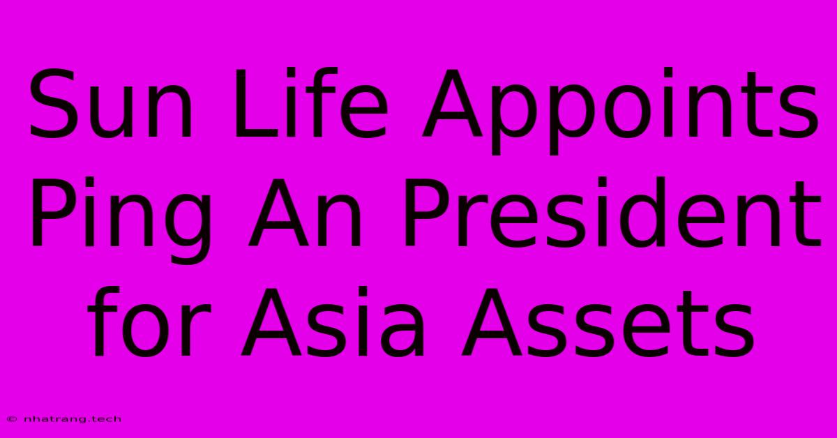 Sun Life Appoints Ping An President For Asia Assets Sun Life Appoints Ping An President For Asia Assets