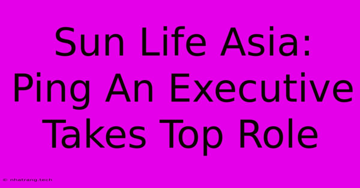 Sun Life Asia: Ping An Executive Takes Top Role Sun Life Asia: Ping An Executive Takes Top Role