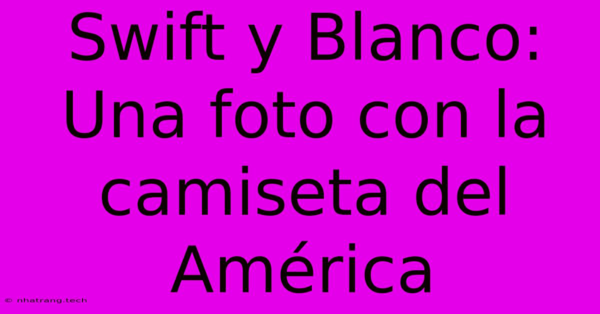 Swift Y Blanco: Una Foto Con La Camiseta Del América Swift Y Blanco: Una Foto Con La Camiseta Del América