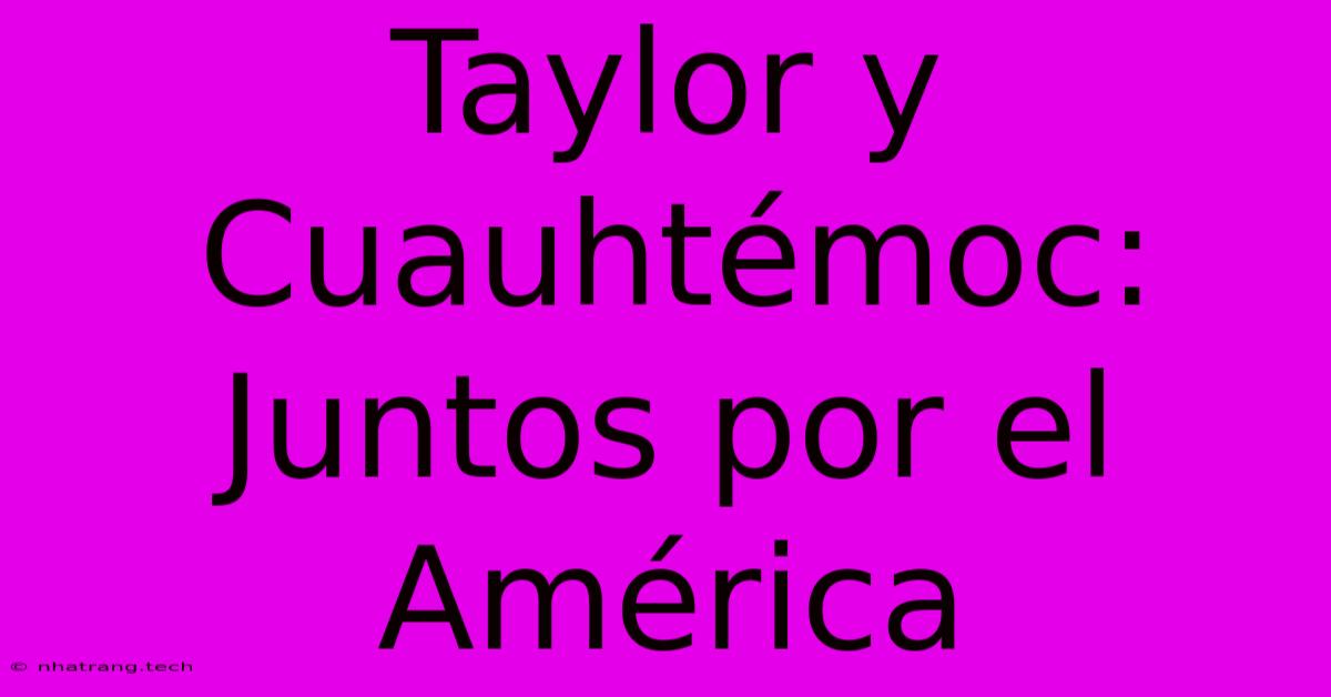 Taylor Y Cuauhtémoc: Juntos Por El América Taylor Y Cuauhtémoc: Juntos Por El América