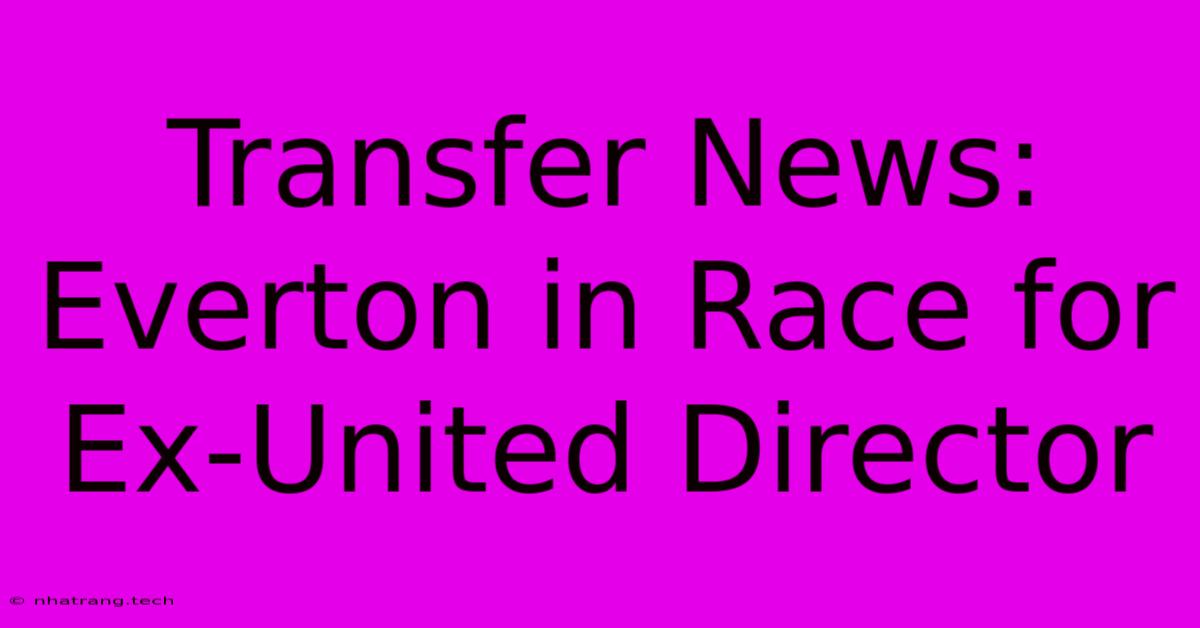 Transfer News: Everton In Race For Ex-United Director Transfer News: Everton In Race For Ex-United Director