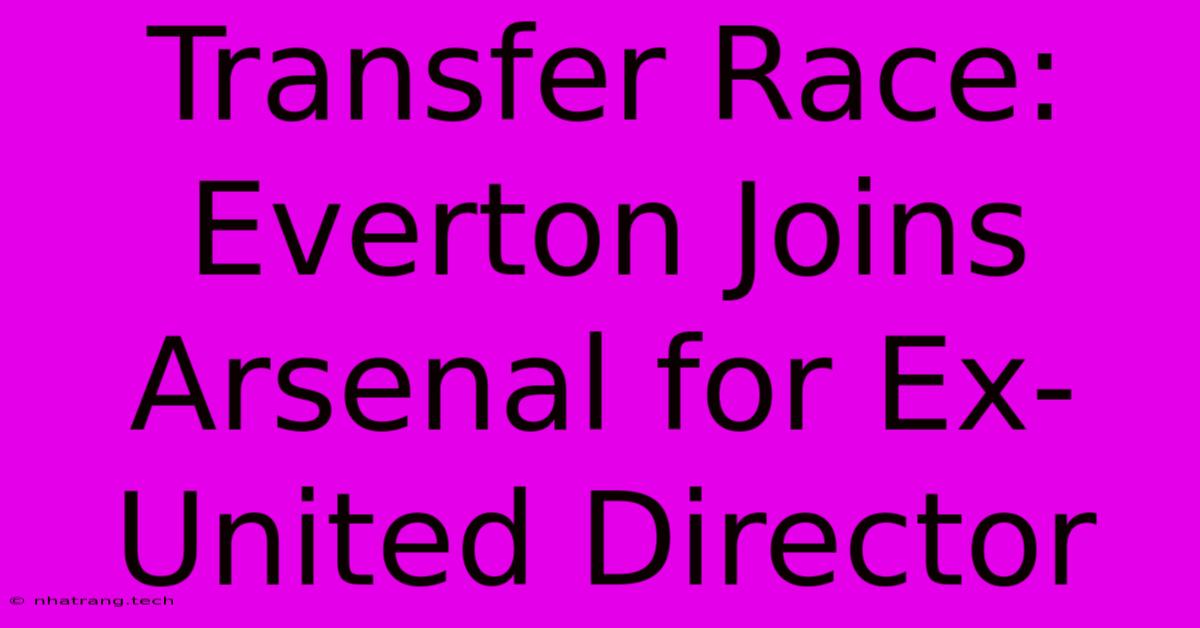 Transfer Race: Everton Joins Arsenal For Ex-United Director Transfer Race: Everton Joins Arsenal For Ex-United Director