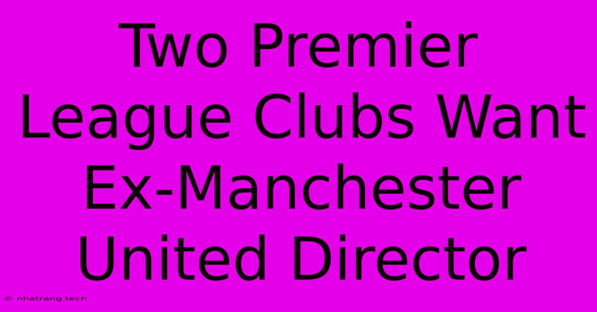 Two Premier League Clubs Want Ex-Manchester United Director Two Premier League Clubs Want Ex-Manchester United Director